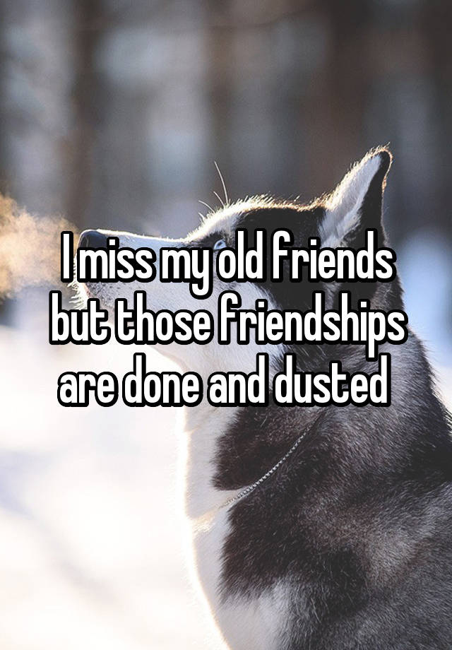 I miss my old friends but those friendships are done and dusted 