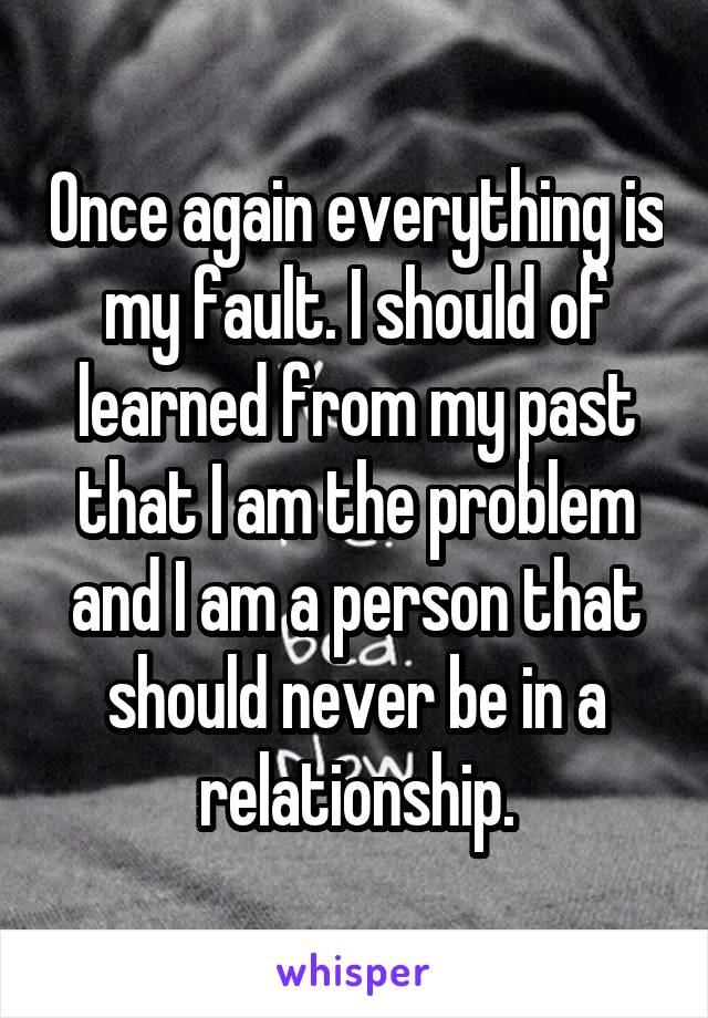 Once again everything is my fault. I should of learned from my past that I am the problem and I am a person that should never be in a relationship.