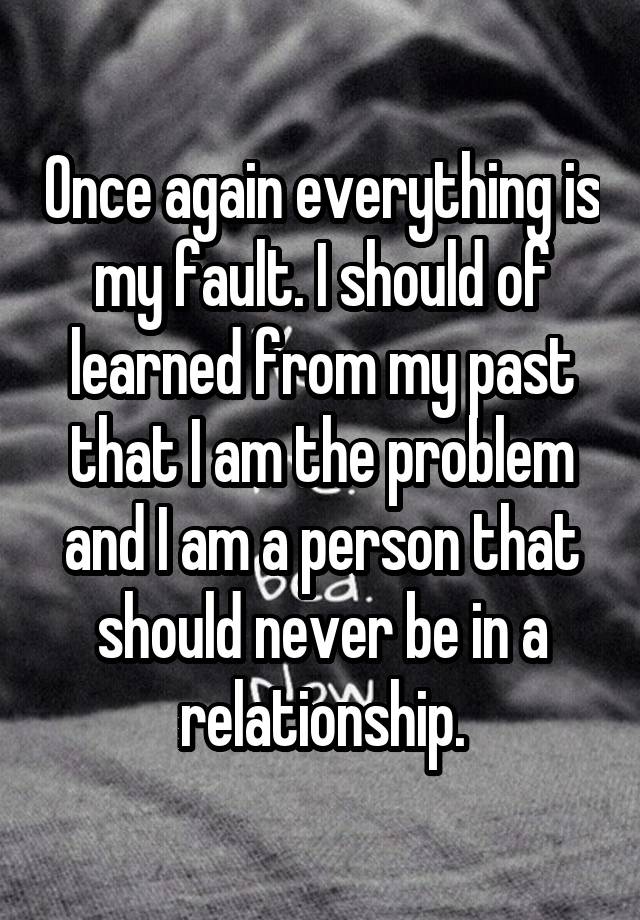 Once again everything is my fault. I should of learned from my past that I am the problem and I am a person that should never be in a relationship.