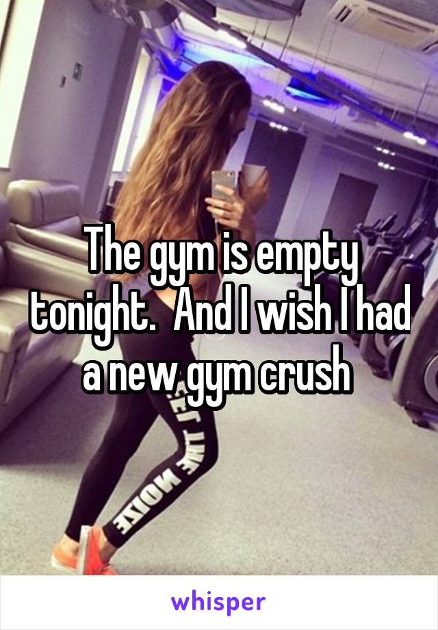 The gym is empty tonight.  And I wish I had a new gym crush 