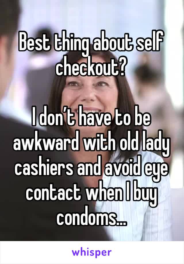 Best thing about self checkout?

I don’t have to be awkward with old lady cashiers and avoid eye contact when I buy condoms…