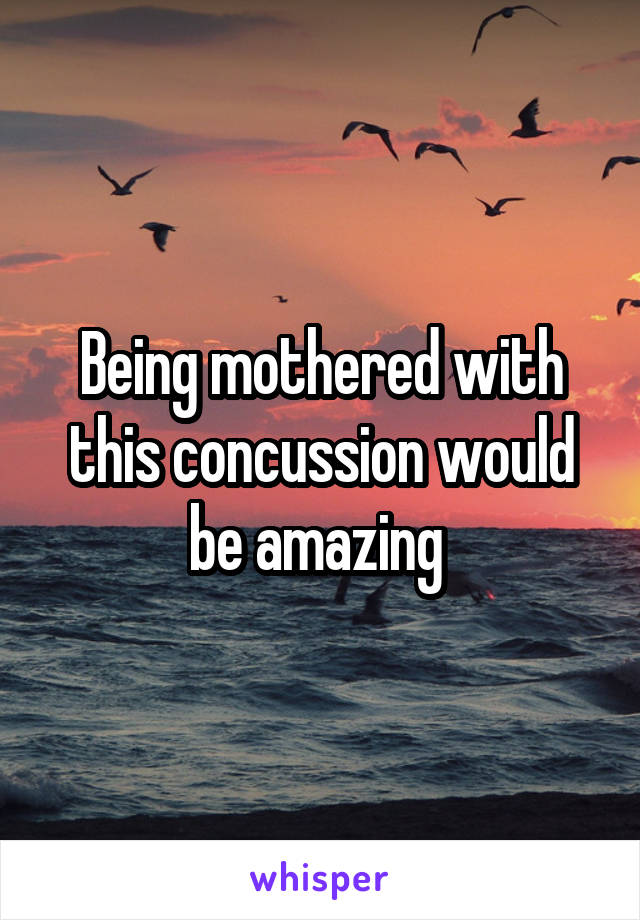 Being mothered with this concussion would be amazing 