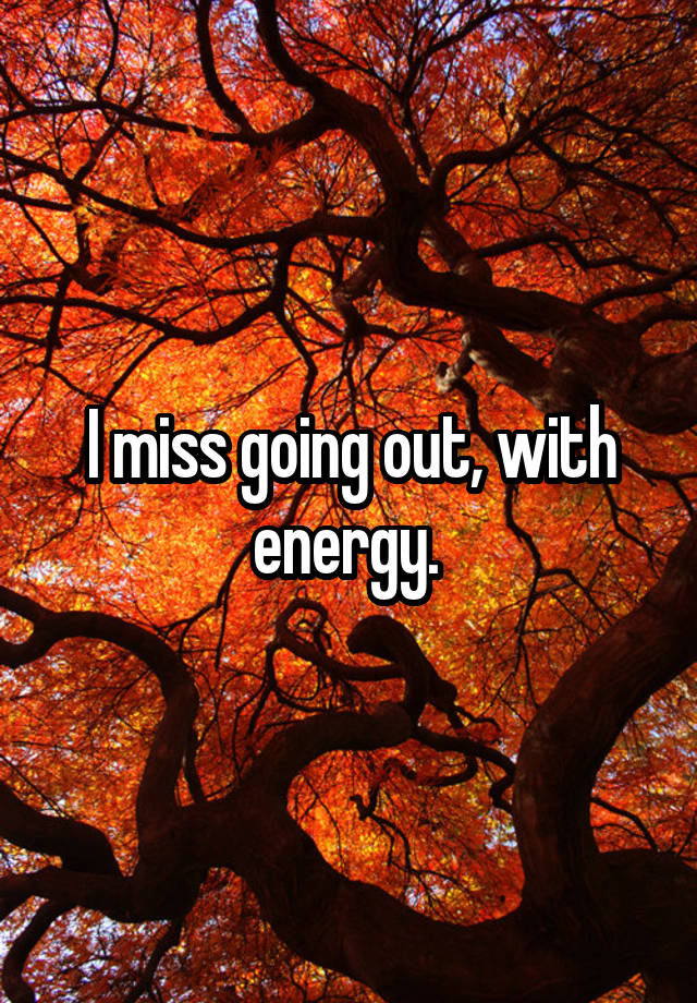 I miss going out, with energy. 