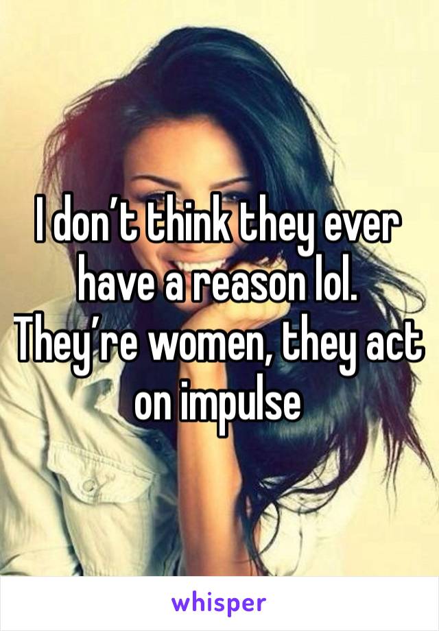 I don’t think they ever have a reason lol. They’re women, they act on impulse 