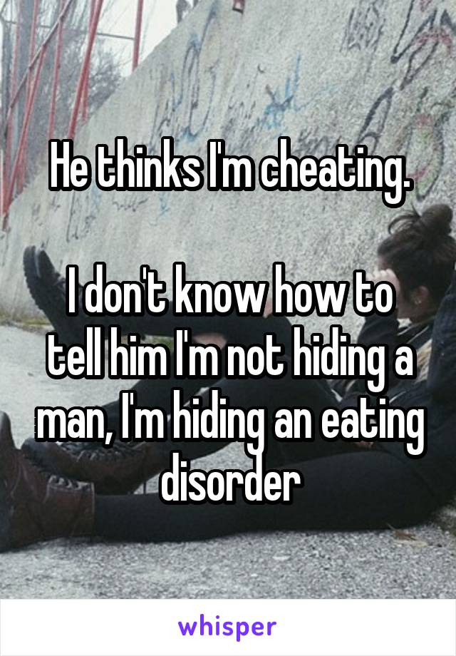 He thinks I'm cheating.

I don't know how to tell him I'm not hiding a man, I'm hiding an eating disorder