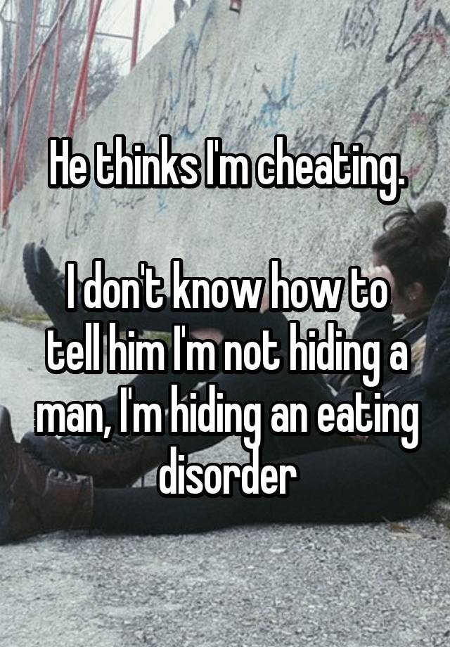 He thinks I'm cheating.

I don't know how to tell him I'm not hiding a man, I'm hiding an eating disorder