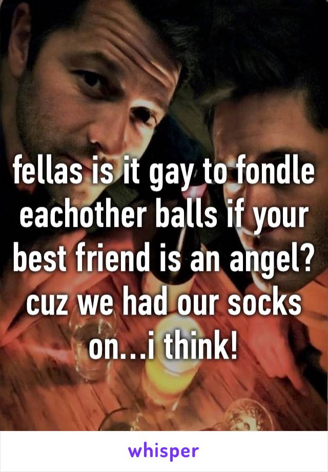 
fellas is it gay to fondle eachother balls if your best friend is an angel? cuz we had our socks on…i think!