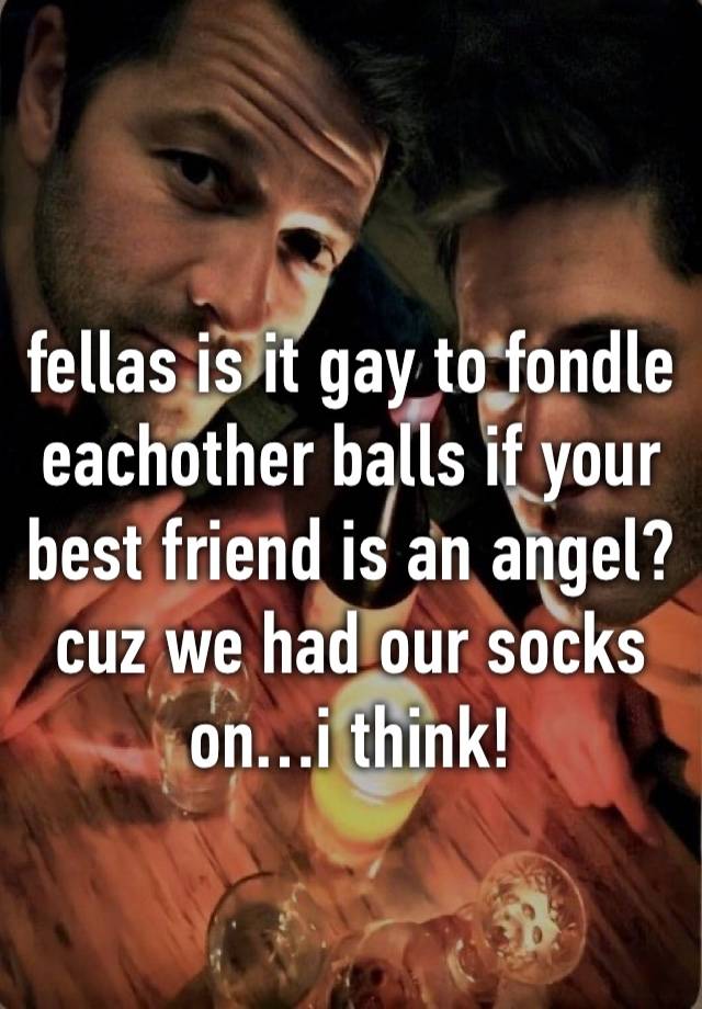 
fellas is it gay to fondle eachother balls if your best friend is an angel? cuz we had our socks on…i think!