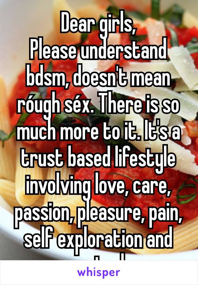 Dear girls,
Please understand bdsm, doesn't mean róugh séx. There is so much more to it. It's a trust based lifestyle involving love, care, passion, pleasure, pain, self exploration and control.
