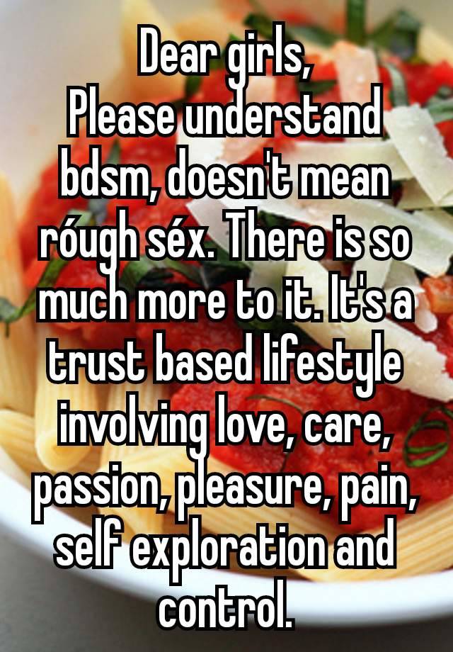 Dear girls,
Please understand bdsm, doesn't mean róugh séx. There is so much more to it. It's a trust based lifestyle involving love, care, passion, pleasure, pain, self exploration and control.