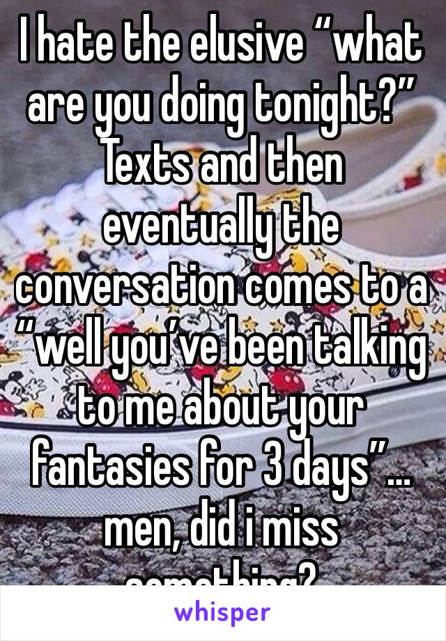 I hate the elusive “what are you doing tonight?” Texts and then eventually the conversation comes to a “well you’ve been talking to me about your fantasies for 3 days”… men, did i miss something?