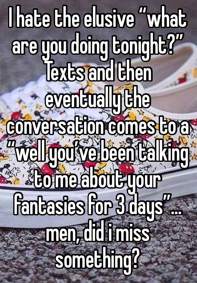 I hate the elusive “what are you doing tonight?” Texts and then eventually the conversation comes to a “well you’ve been talking to me about your fantasies for 3 days”… men, did i miss something?