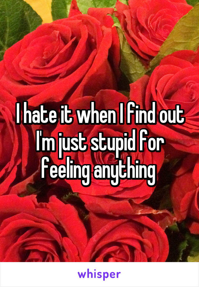 I hate it when I find out I'm just stupid for feeling anything 