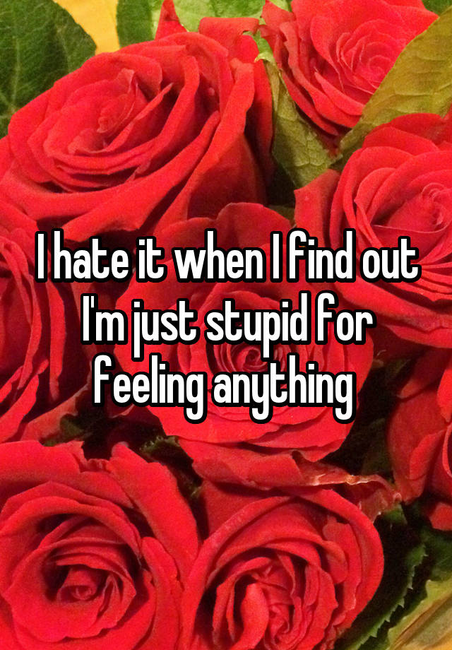 I hate it when I find out I'm just stupid for feeling anything 