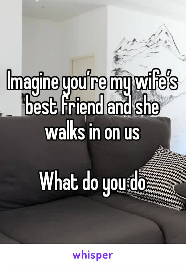 Imagine you’re my wife’s best friend and she walks in on us 

What do you do 