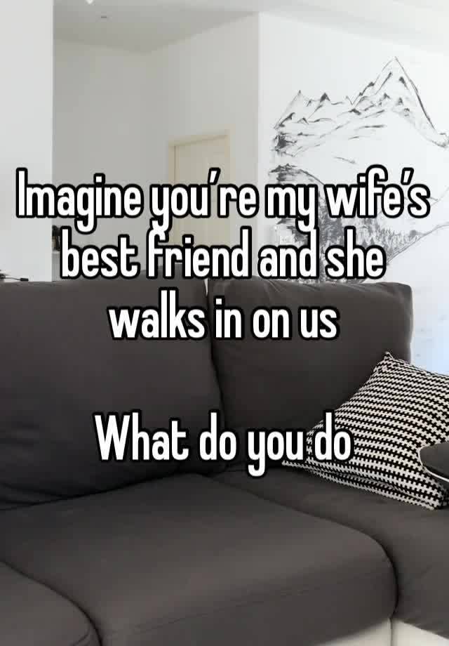 Imagine you’re my wife’s best friend and she walks in on us 

What do you do 