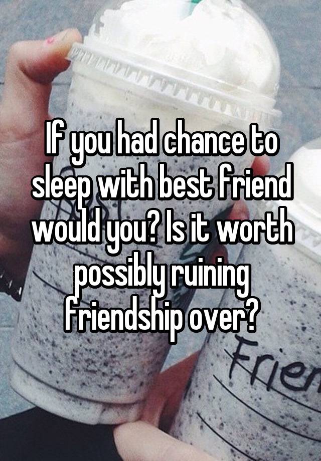 If you had chance to sleep with best friend would you? Is it worth possibly ruining friendship over?