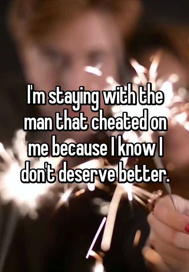 I'm staying with the man that cheated on me because I know I don't deserve better.