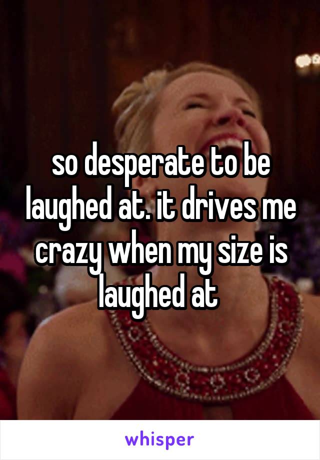 so desperate to be laughed at. it drives me crazy when my size is laughed at 