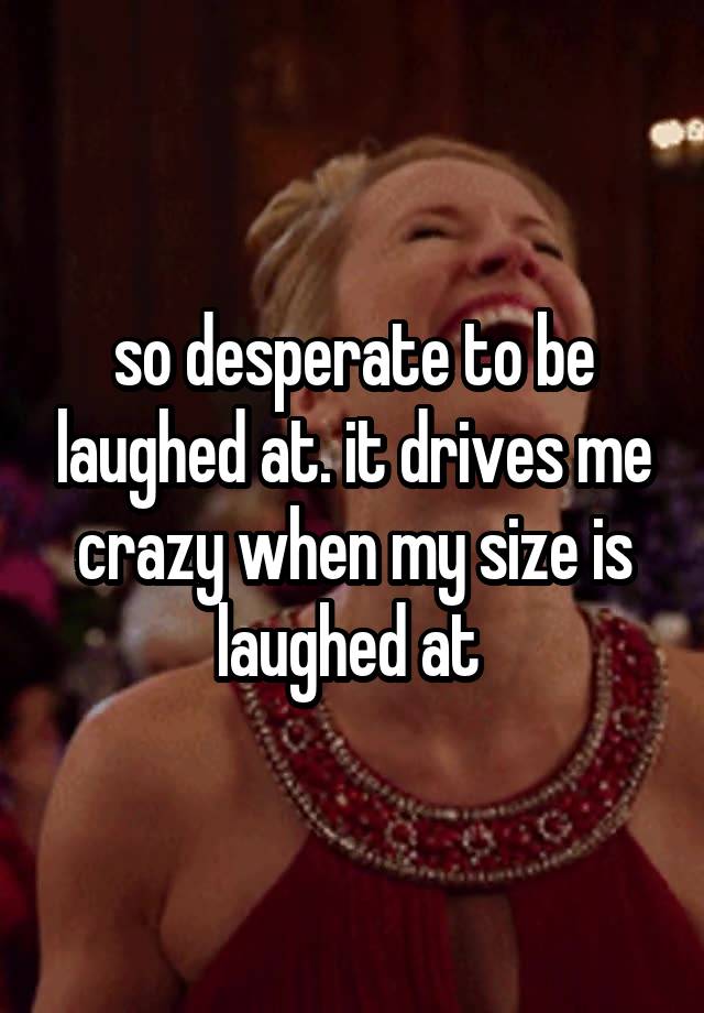 so desperate to be laughed at. it drives me crazy when my size is laughed at 