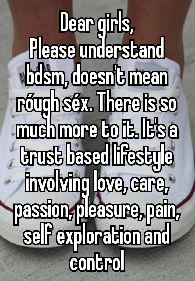 Dear girls,
Please understand bdsm, doesn't mean róugh séx. There is so much more to it. It's a trust based lifestyle involving love, care, passion, pleasure, pain, self exploration and control