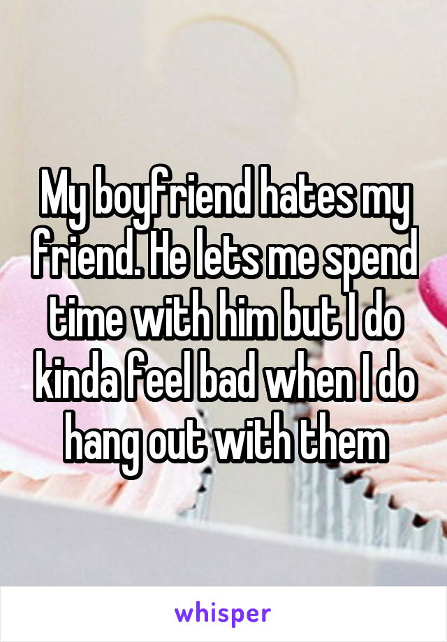 My boyfriend hates my friend. He lets me spend time with him but I do kinda feel bad when I do hang out with them