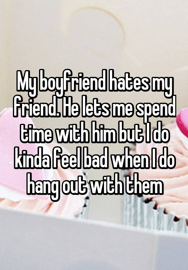 My boyfriend hates my friend. He lets me spend time with him but I do kinda feel bad when I do hang out with them