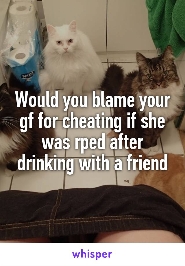 Would you blame your gf for cheating if she was rped after drinking with a friend