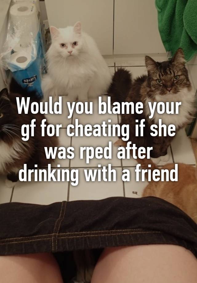 Would you blame your gf for cheating if she was rped after drinking with a friend