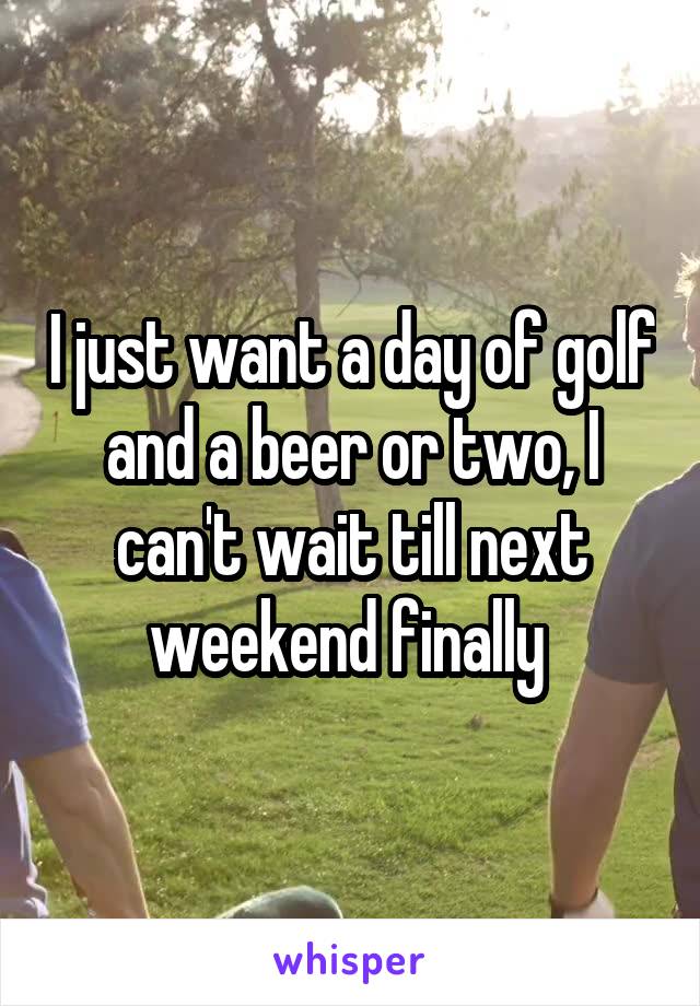 I just want a day of golf and a beer or two, I can't wait till next weekend finally 