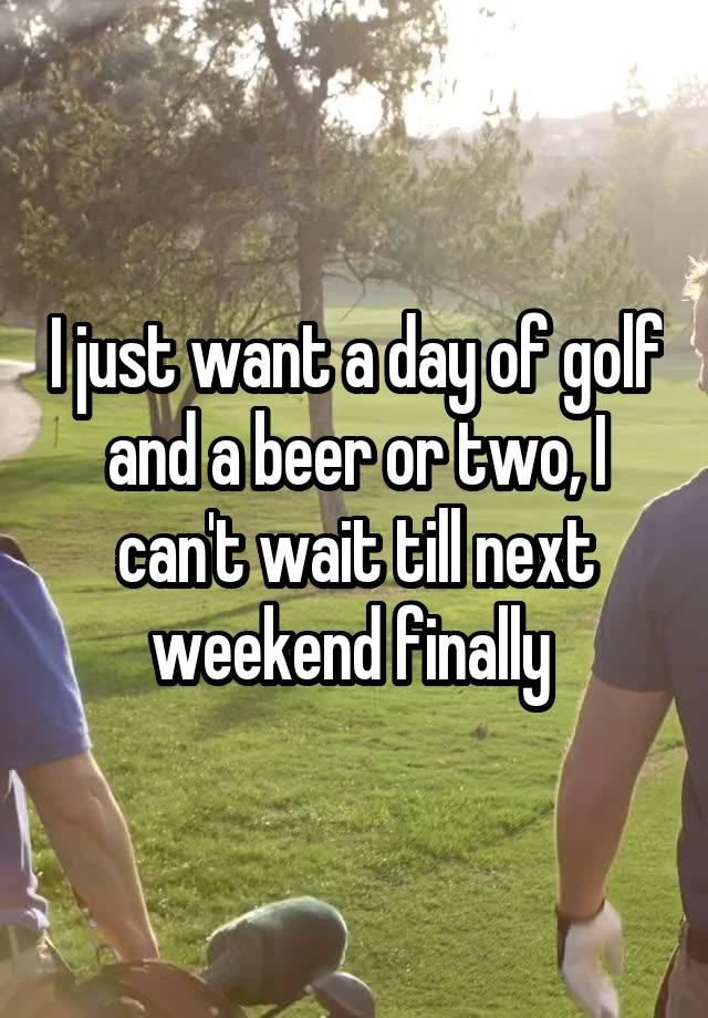 I just want a day of golf and a beer or two, I can't wait till next weekend finally 