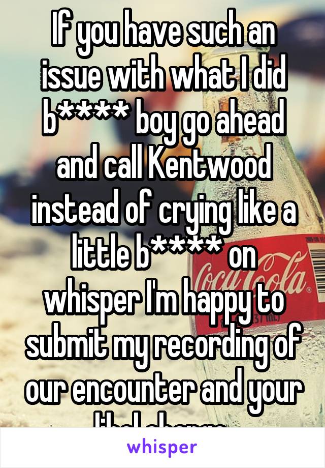 If you have such an issue with what I did b**** boy go ahead and call Kentwood instead of crying like a little b**** on whisper I'm happy to submit my recording of our encounter and your libel charge 