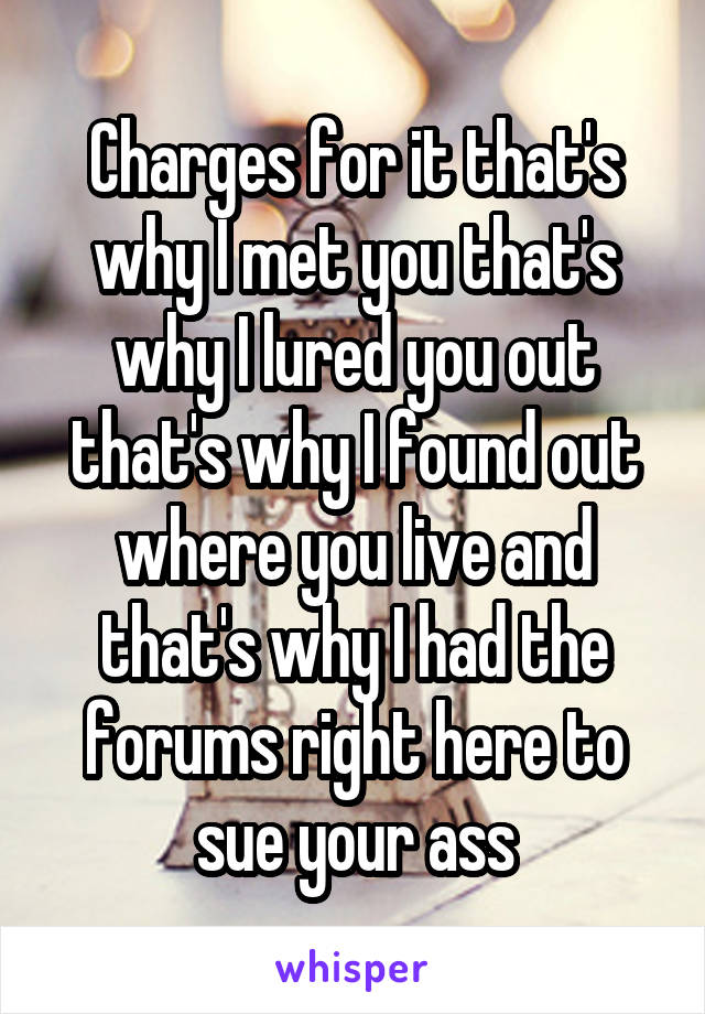 Charges for it that's why I met you that's why I lured you out that's why I found out where you live and that's why I had the forums right here to sue your ass