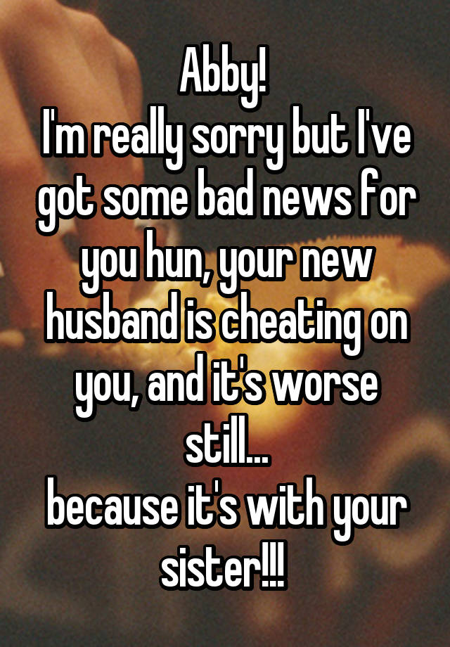 Abby! 
I'm really sorry but I've got some bad news for you hun, your new husband is cheating on you, and it's worse still...
because it's with your sister!!! 