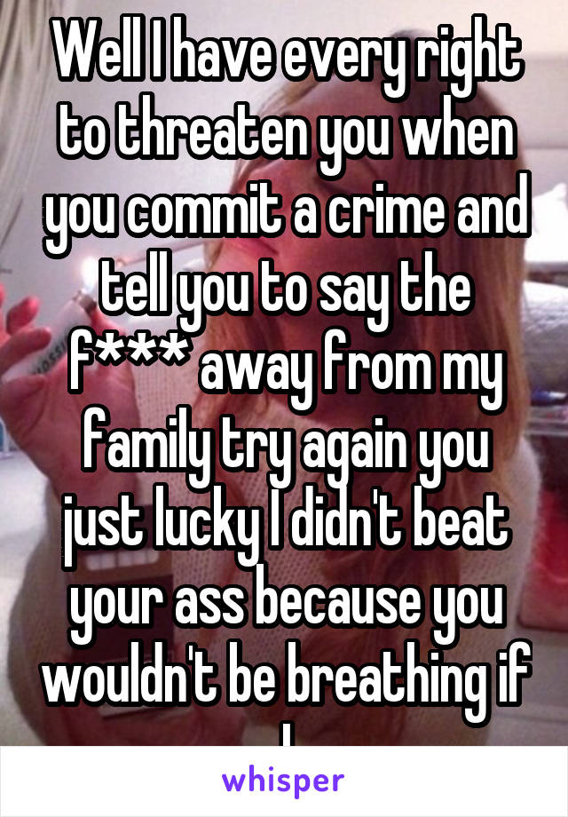 Well I have every right to threaten you when you commit a crime and tell you to say the f*** away from my family try again you just lucky I didn't beat your ass because you wouldn't be breathing if I