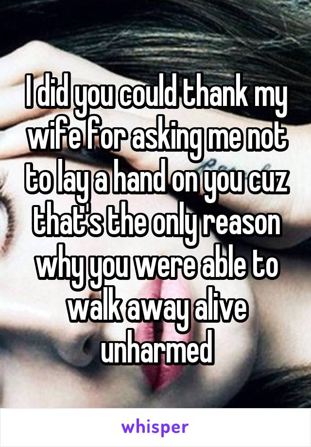 I did you could thank my wife for asking me not to lay a hand on you cuz that's the only reason why you were able to walk away alive unharmed