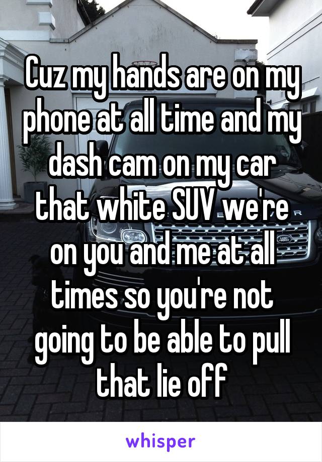 Cuz my hands are on my phone at all time and my dash cam on my car that white SUV we're on you and me at all times so you're not going to be able to pull that lie off