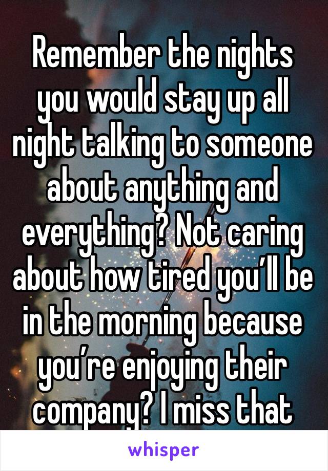 Remember the nights you would stay up all night talking to someone about anything and everything? Not caring about how tired you’ll be in the morning because you’re enjoying their company? I miss that