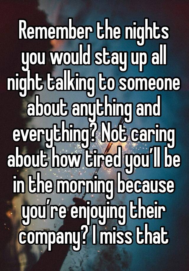 Remember the nights you would stay up all night talking to someone about anything and everything? Not caring about how tired you’ll be in the morning because you’re enjoying their company? I miss that