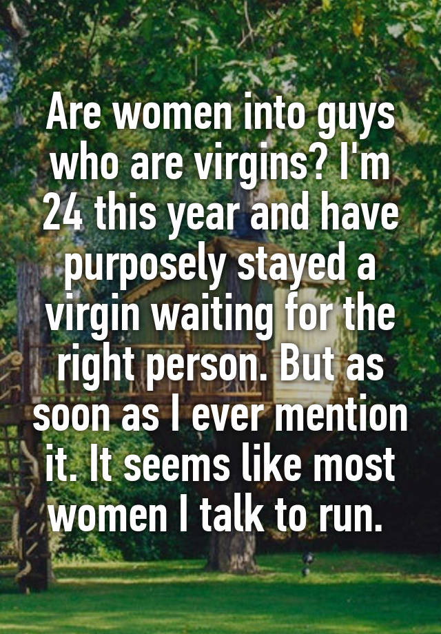 Are women into guys who are virgins? I'm 24 this year and have purposely stayed a virgin waiting for the right person. But as soon as I ever mention it. It seems like most women I talk to run. 