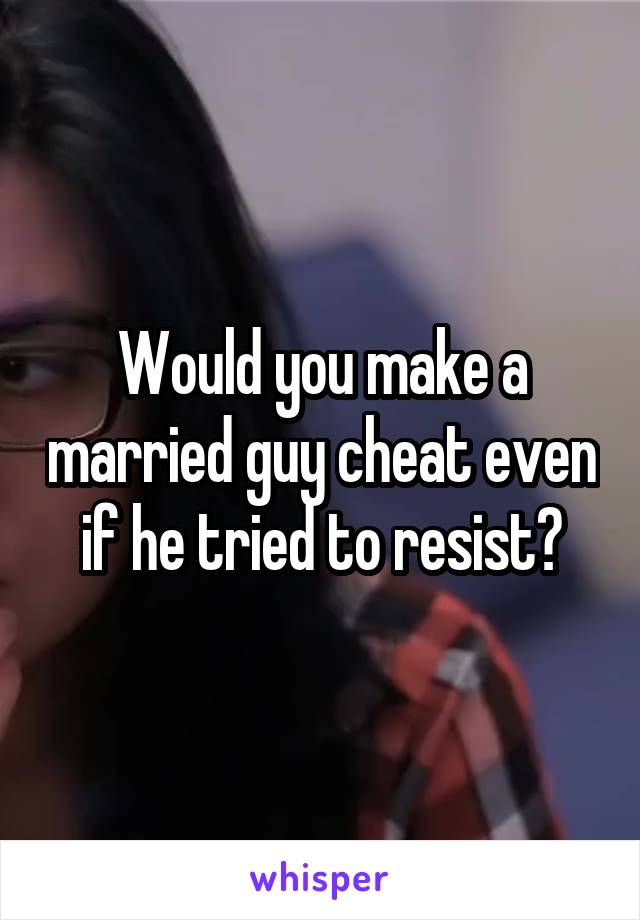 Would you make a married guy cheat even if he tried to resist?