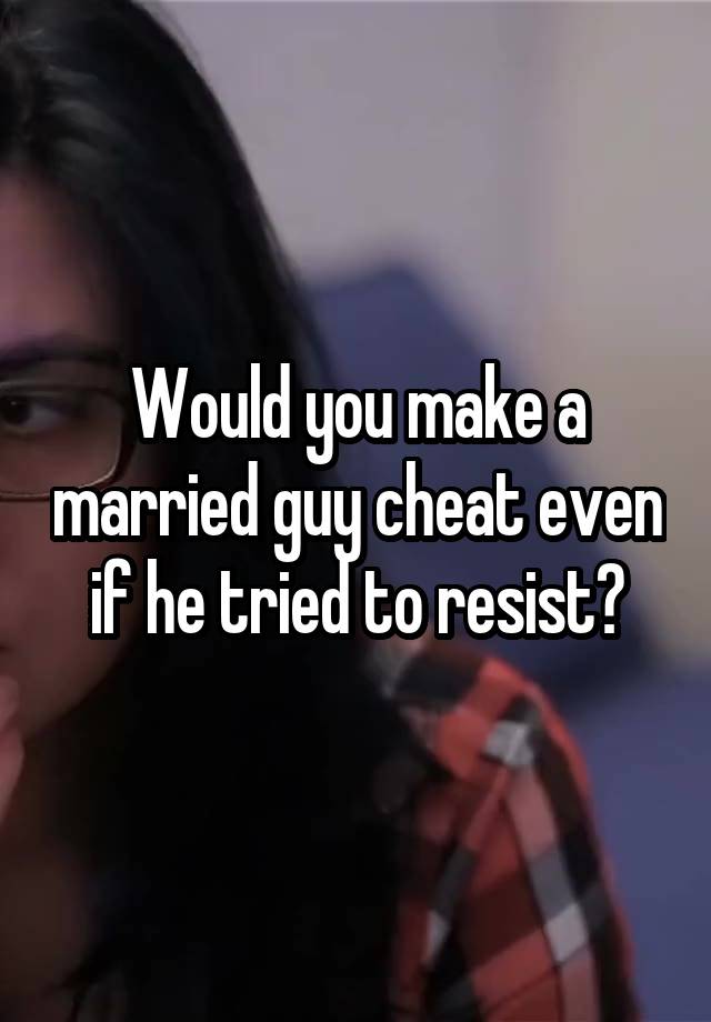 Would you make a married guy cheat even if he tried to resist?