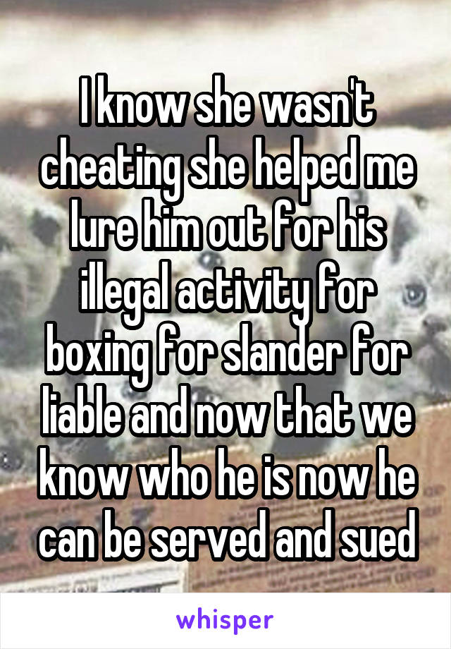 I know she wasn't cheating she helped me lure him out for his illegal activity for boxing for slander for liable and now that we know who he is now he can be served and sued