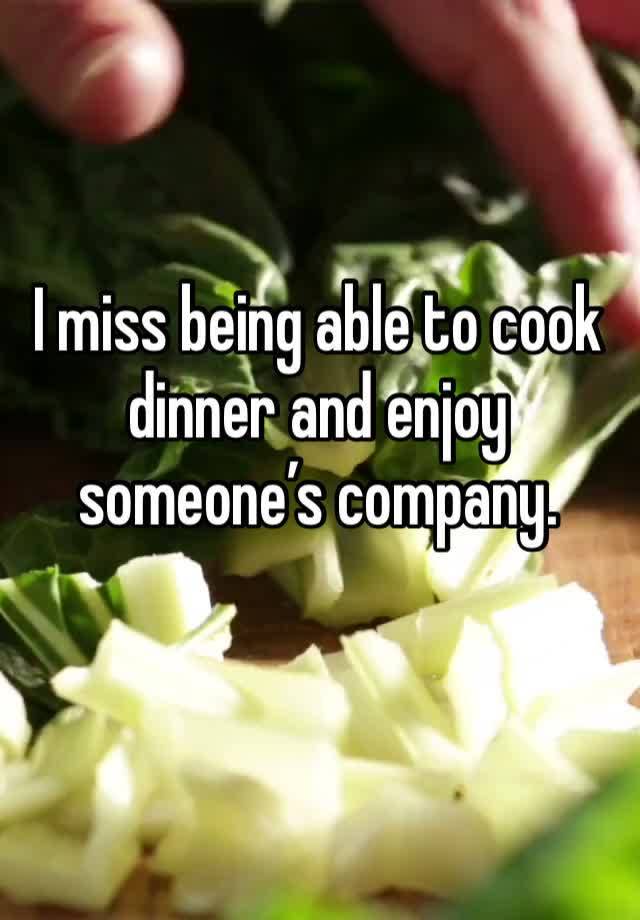 I miss being able to cook dinner and enjoy someone’s company.
