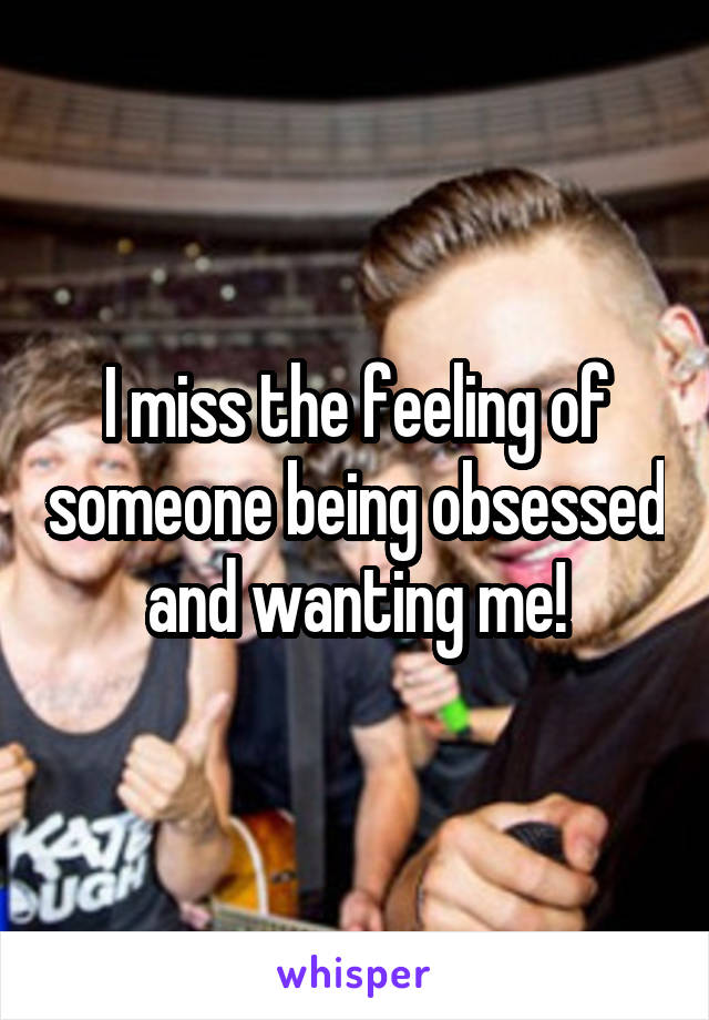 I miss the feeling of someone being obsessed and wanting me!