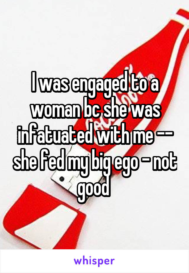 I was engaged to a woman bc she was infatuated with me -- she fed my big ego - not good 