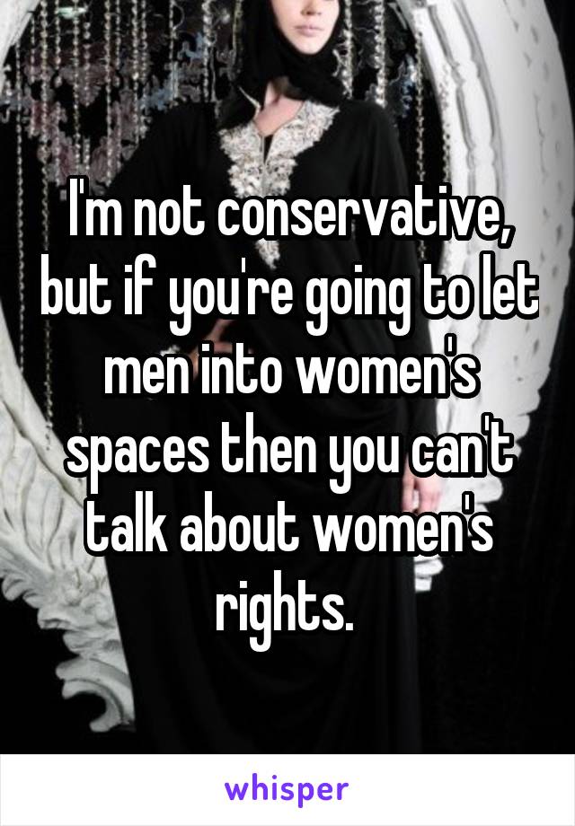 I'm not conservative, but if you're going to let men into women's spaces then you can't talk about women's rights. 