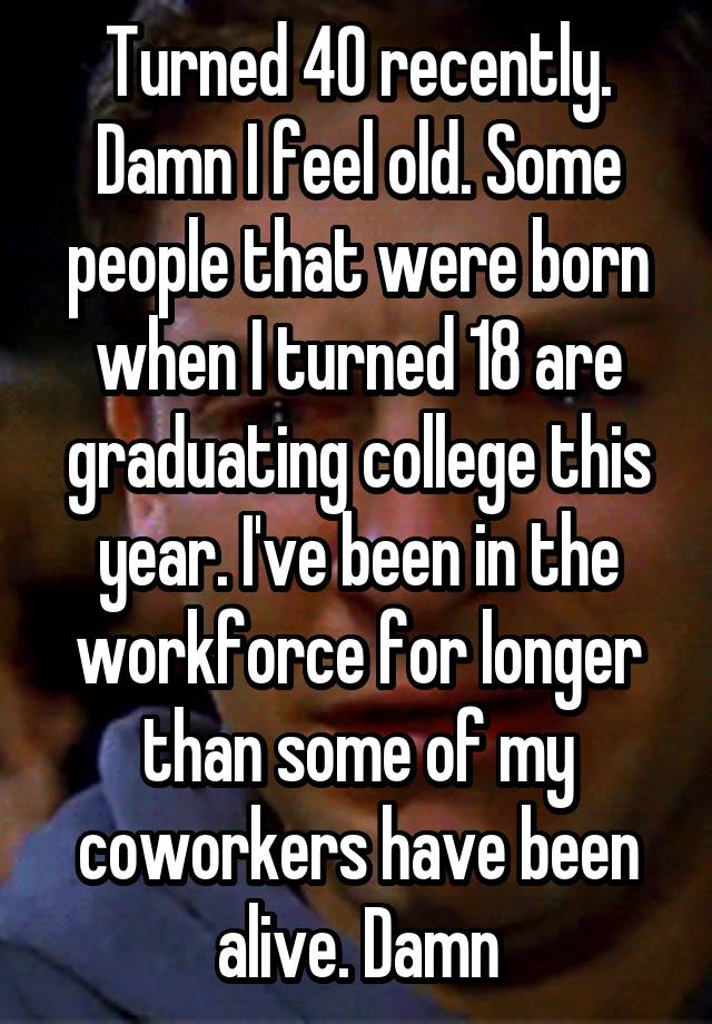 Turned 40 recently. Damn I feel old. Some people that were born when I turned 18 are graduating college this year. I've been in the workforce for longer than some of my coworkers have been alive. Damn