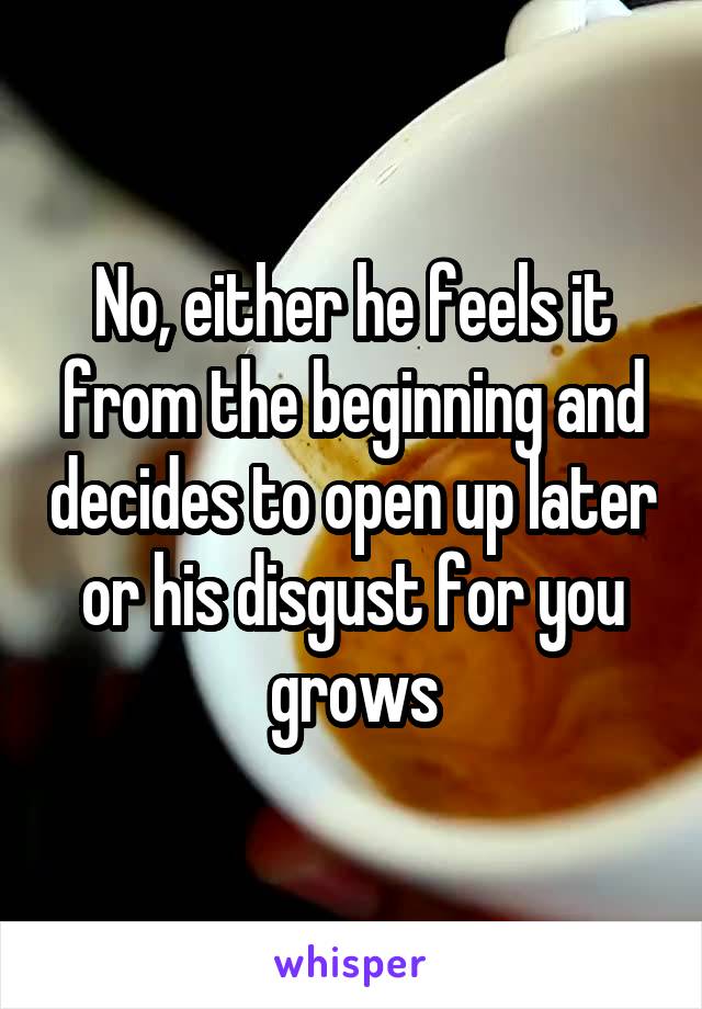 No, either he feels it from the beginning and decides to open up later or his disgust for you grows