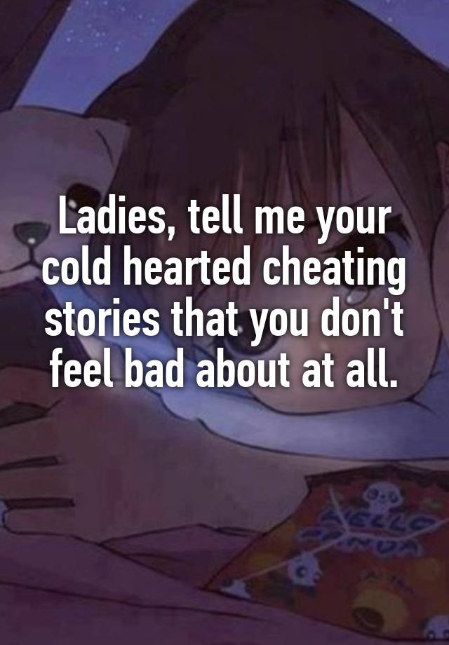 Ladies, tell me your cold hearted cheating stories that you don't feel bad about at all.
